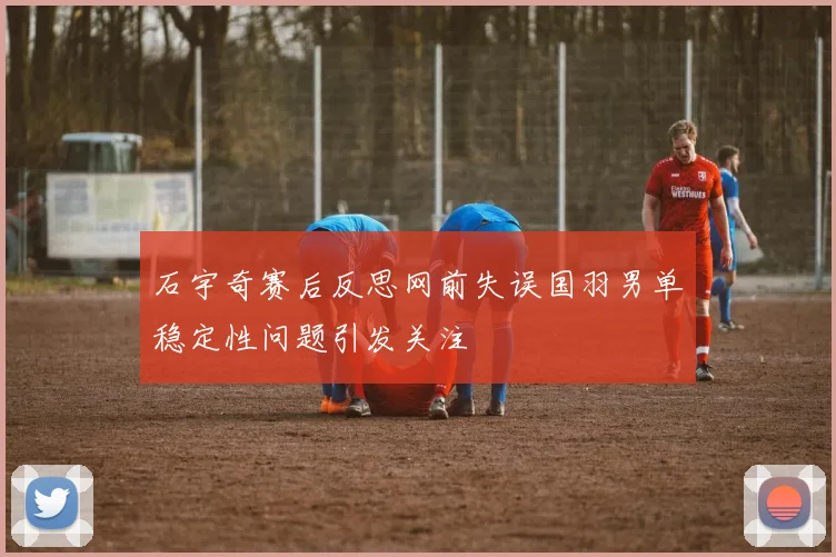 石宇奇赛后反思网前失误国羽男单稳定性问题引发关注