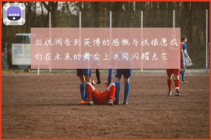 刘祝润告别英博的感慨与祝福愿我们在未来的舞台上共同闪耀光芒