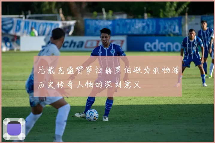 范戴克盛赞萨拉赫罗伯逊为利物浦历史传奇人物的深刻意义
