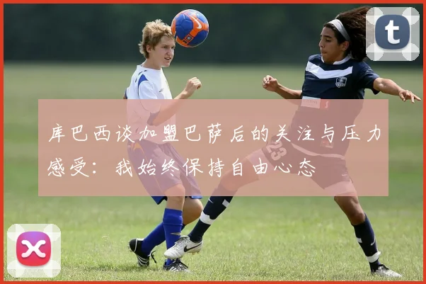 库巴西谈加盟巴萨后的关注与压力感受：我始终保持自由心态