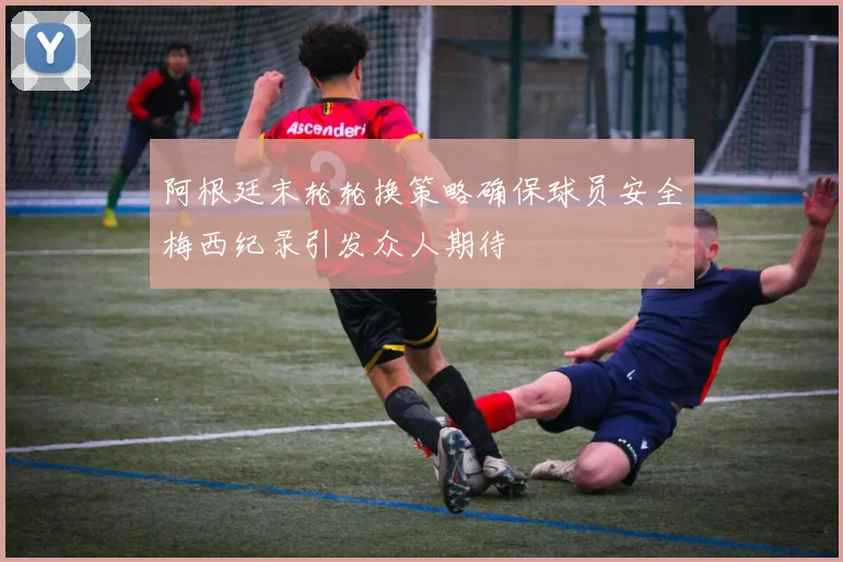 阿根廷末轮轮换策略确保球员安全梅西纪录引发众人期待