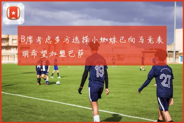 B席考虑多方选择小蜘蛛已向马竞表明希望加盟巴萨