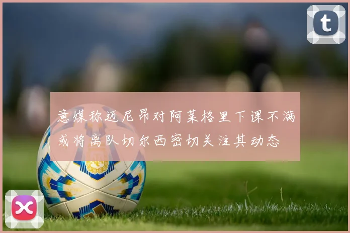 意媒称迈尼昂对阿莱格里下课不满或将离队切尔西密切关注其动态