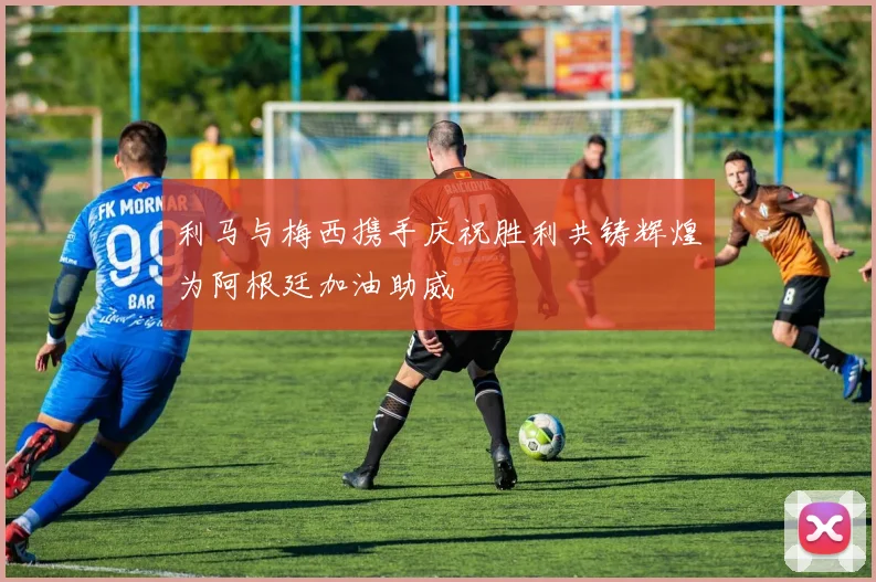 利马与梅西携手庆祝胜利共铸辉煌为阿根廷加油助威