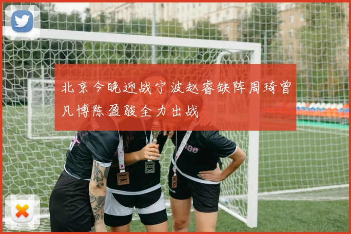 北京今晚迎战宁波赵睿缺阵周琦曾凡博陈盈骏全力出战