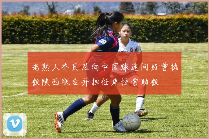 老熟人乔瓦尼向中国球迷问好曾执教陕西联合并担任库拉索助教