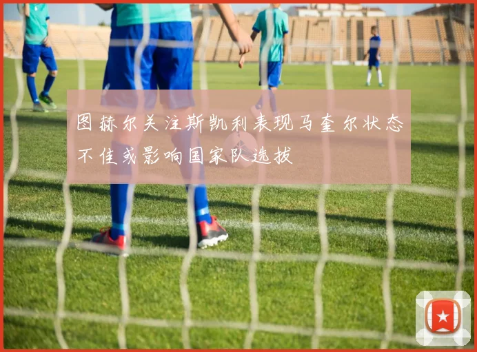 图赫尔关注斯凯利表现马奎尔状态不佳或影响国家队选拔