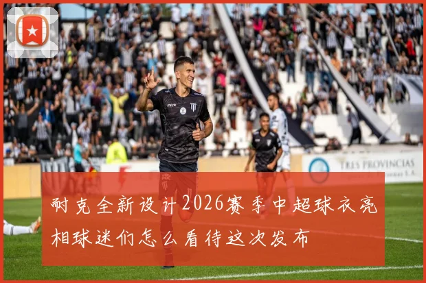 耐克全新设计2026赛季中超球衣亮相球迷们怎么看待这次发布