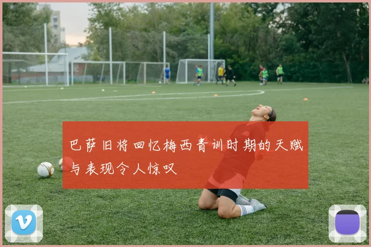 巴萨旧将回忆梅西青训时期的天赋与表现令人惊叹