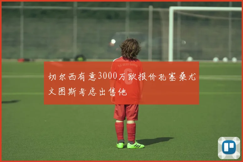 切尔西有意3000万欧报价孔塞桑尤文图斯考虑出售他
