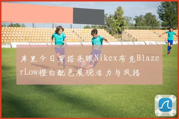 库里今日穿搭亮眼Nikex布克BlazerLow橙白配色展现活力与风格