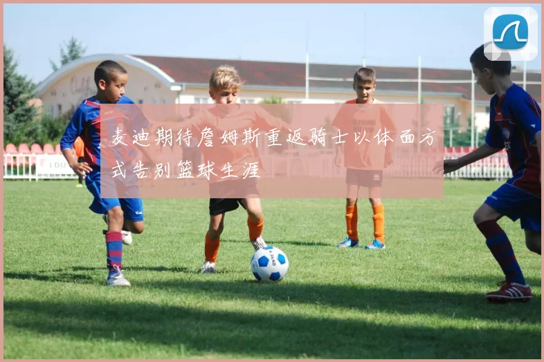 麦迪期待詹姆斯重返骑士以体面方式告别篮球生涯