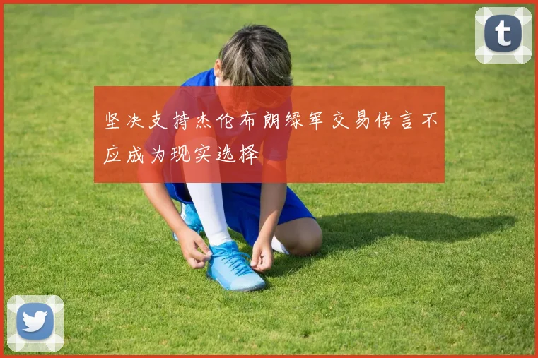 坚决支持杰伦布朗绿军交易传言不应成为现实选择