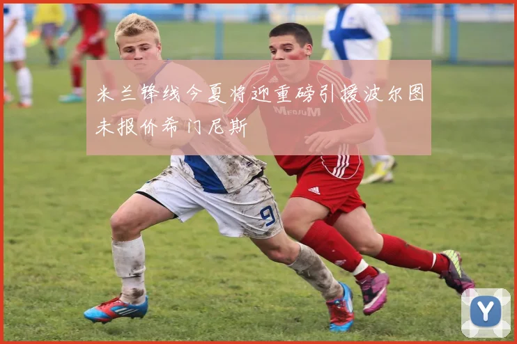 米兰锋线今夏将迎重磅引援波尔图未报价希门尼斯