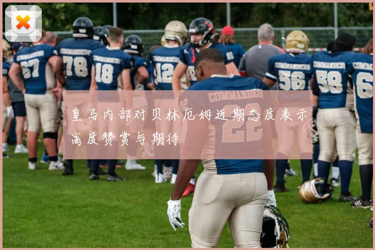 皇马内部对贝林厄姆近期态度表示高度赞赏与期待