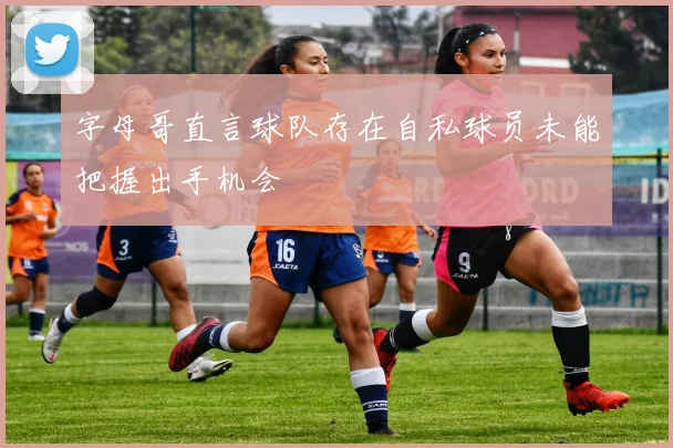 字母哥直言球队存在自私球员未能把握出手机会