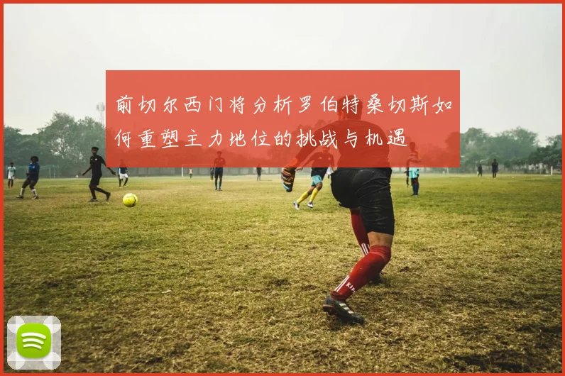 前切尔西门将分析罗伯特桑切斯如何重塑主力地位的挑战与机遇