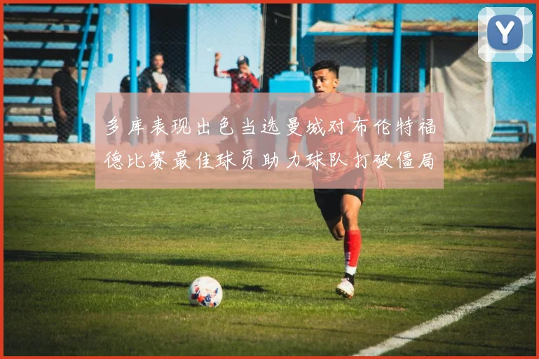 多库表现出色当选曼城对布伦特福德比赛最佳球员助力球队打破僵局