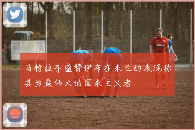 马特拉齐盛赞伊布在米兰的表现称其为最伟大的国米主义者