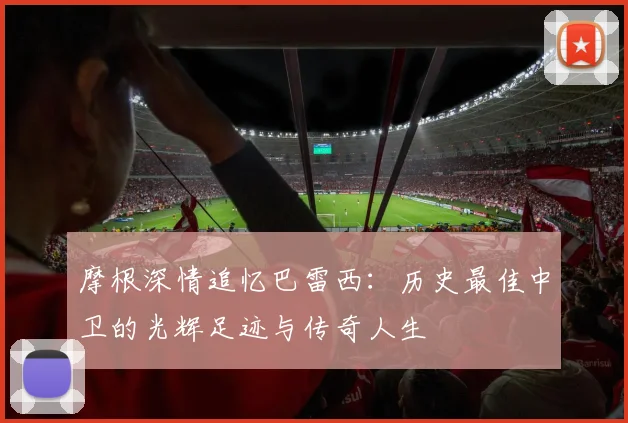 摩根深情追忆巴雷西：历史最佳中卫的光辉足迹与传奇人生