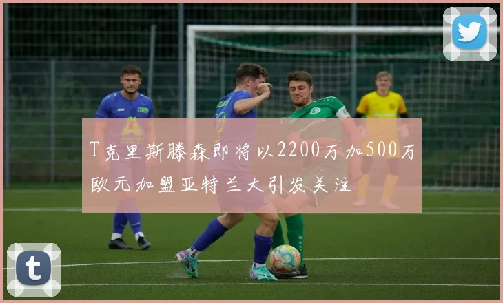 T克里斯滕森即将以2200万加500万欧元加盟亚特兰大引发关注