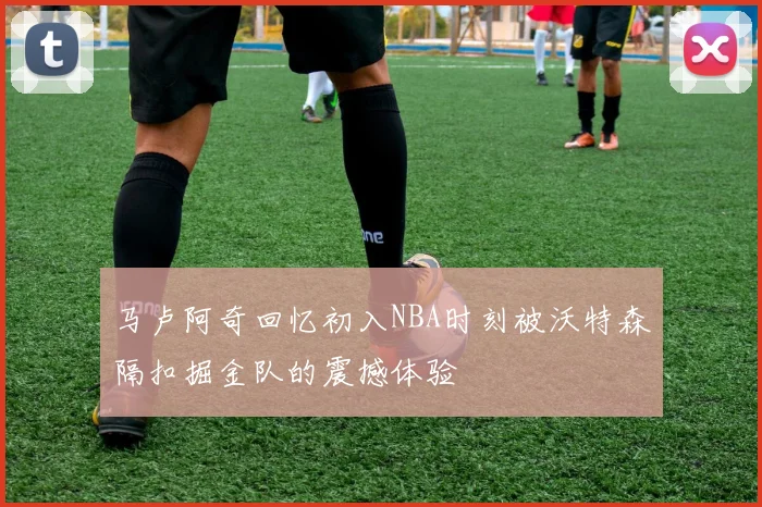 马卢阿奇回忆初入NBA时刻被沃特森隔扣掘金队的震撼体验